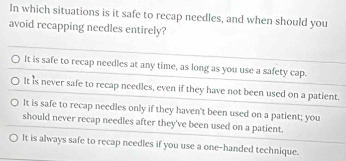 In which situations is it safe to recap needles, and when should you
avoid recapping needles entirely?
It is safe to recap needles at any time, as long as you use a safety cap.
It is never safe to recap needles, even if they have not been used on a patient.
It is safe to recap needles only if they haven't been used on a patient; you
should never recap needles after they've been used on a patient.
It is always safe to recap needles if you use a one-handed technique.