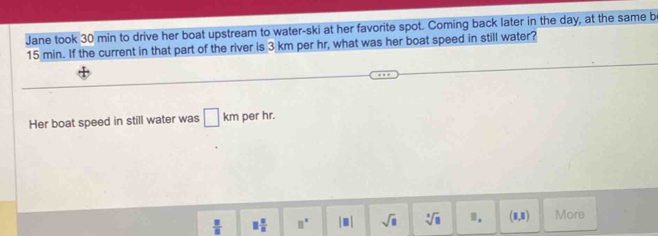 Jane took 30 min to drive her boat upstream to water-ski at her favorite spot. Coming back later in the day, at the same b
15 min. If the current in that part of the river is 3 km per hr, what was her boat speed in still water? 
Her boat speed in still water was □ km per hr.
 □ /□   □  □ /□   □^(□) |□ | sqrt(□ ) sqrt[□](□ ).. (1,1) More