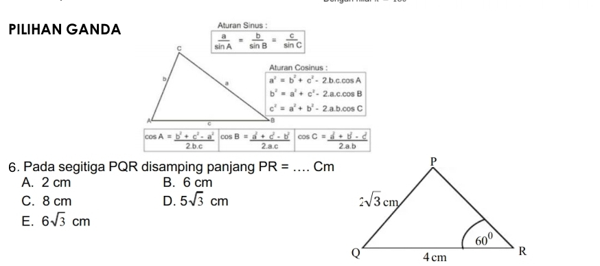 PILIHAN GANDA Aturan Sinus :
Aturan Cosinus :
a^2=b^2+c^2-2.b.c.cos A
b^2=a^2+c^2-2.a.c.cos B
c^2=a^2+b^2-2.a.b.cos C
cos A= (b^2+c^2-a^2)/2bc  cos B= (a^2+c^2-b^2)/2.ac  cos C= (a^2+b^2-c^2)/2.a.b 
6. Pada segitiga PQR disamping panjang PR= _Cm
A. 2 cm B. 6 cm
C. 8 cm D. 5sqrt(3)cm
E. 6sqrt(3)cm