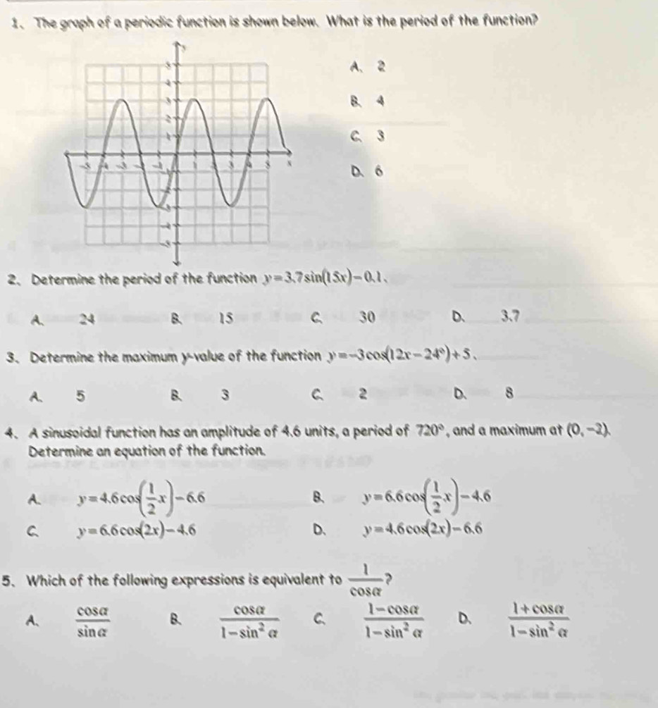 The graph of a periodic function is shown below. What is the period of the function?
A、 2
B. 4
C. 3
D. 6
2. Determine the period of the function y=3.7sin (15x)-0.1.
A、 24 B. 15 C、 30 D、 3.7
3. Determine the maximum y -value of the function y=-3cos (12x-24°)+5.
A. 5 B. 3 C 2 D、 8
4. A sinusoidal function has an amplitude of 4.6 units, a period of 720° , and a maximum at (0,-2)
Determine an equation of the function.
A. y=4.6cos ( 1/2 x)-6.6 B. y=6.6cos ( 1/2 x)-4.6
C y=6.6cos (2x)-4.6
D、 y=4.6cos (2x)-6.6
5. Which of the following expressions is equivalent to  1/cos alpha   ?
A、  cos alpha /sin alpha   B.  cos alpha /1-sin^2alpha   C、  (1-cos alpha )/1-sin^2alpha   D.  (1+cos alpha )/1-sin^2alpha  