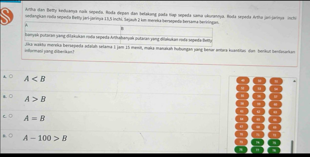 Artha dan Betty keduanya naik sepeda. Roda depan dan belakang pada tiap sepeda sama ukurannya. Roda sepeda Artha jari-jarinya inchi
sedangkan roda sepeda Betty jari-jarinya 13,5 inchi. Sejauh 2 km mereka bers
1 jam 15 menit, maka manakah hubungan yang benar antara kuantitas dan berikut berdasarkan
informasi yang diberikan?
A
49 50 51
52 53 54
B. A>B
55 56 57
58 59 60
61 62 63
A=B
64 65 66
67 68 69
A-100>B
70 71 72
73 74 75
76 77 78