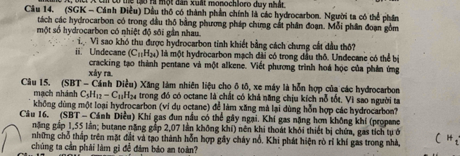 t; bịci X ch có thể tạo ri một dân xuất monochloro duy nhất 
Câu 14. (SGK - Cánh Điều) Dầu thô có thành phần chính là các hydrocarbon. Người ta có thể phân 
tách các hydrocarbon có trong dầu thộ bằng phương pháp chưng cất phân đoạn. Mỗi phân đoạn gồm 
một số hydrocarbon có nhiệt độ sôi gần nhau. 
T Vì sao khó thu được hydrocarbon tinh khiết bằng cách chưng cất dầu thô? 
ii. Undecane (C_11H_24) là một hydrocarbon mạch đài có trong đầu thô. Undecane có thể bị 
cracking tạo thành pentane và một alkene. Viết phương trình hoá học của phản ứng 
xảy ra. 
Câu 15. (SBT - Cánh Diều) Xăng làm nhiên liệu cho ô tô, xe máy là hỗn hợp của các hydrocarbon 
mạch nhánh C_5H_12-C_11H_24 trong đó có octane là chất có khả năng chịu kích nỗ tốt. Vì sao người ta 
không dùng một loại hydrocarbon (ví dụ octane) để làm xăng mà lại dùng hỗn hợp các hydrocarbon? 
Câu 16. (SBT - Cánh Diều) Khí gas đun nầu có thể gây ngại. Khí gas nặng hơn không khí (propane 
nặng gấp 1,55 lần; butane nặng gắp 2,07 lần không khí) nên khi thoát khỏi thiết bị chứa, gas tích tự ở 
những chỗ thấp trên mặt đắt và tạo thành hỗn hợp gây cháy nổ. Khi phát hiện rò rỉ khí gas trong nhà, 
chúng ta cần phải làm gì đề đảm bảo an toàn?