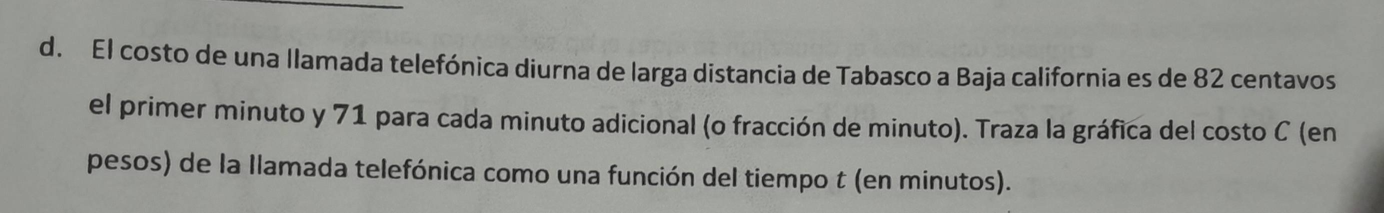 El costo de una llamada telefónica diurna de larga distancia de Tabasco a Baja california es de 82 centavos 
el primer minuto y 71 para cada minuto adicional (o fracción de minuto). Traza la gráfica del costo C (en 
pesos) de la llamada telefónica como una función del tiempo t (en minutos).