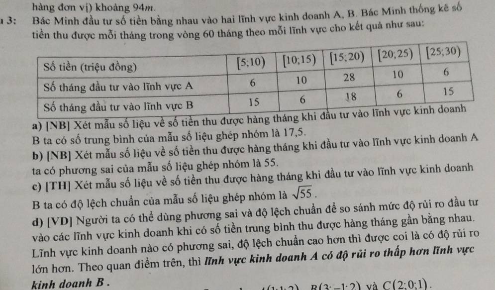 hàng đơn vị) khoảng 94m.
u 3: Bác Minh đầu tư số tiền bằng nhau vào hai lĩnh vực kinh doanh A, B. Bác Minh thống kê số
tiền thu được mỗi tháng trong vòng 60 tháng theo mỗi lĩnh vực cho kết quả như sau:
a) [NB] Xét mẫu số liệu về số tiền thu được hàng t
B ta có số trung bình của mẫu số liệu ghép nhóm là 17,5.
b) [NB] Xét mẫu số liệu về số tiền thu được hàng tháng khi đầu tư vào lĩnh vực kinh doanh A
ta có phương sai của mẫu số liệu ghép nhóm là 55.
c) [TH] Xét mẫu số liệu về số tiền thu được hàng tháng khi đầu tư vào lĩnh vực kinh doanh
B ta có độ lệch chuẩn của mẫu số liệu ghép nhóm là sqrt(55).
d) [VD] Người ta có thể dùng phương sai và độ lệch chuẩn để so sánh mức độ rủi ro đầu tư
vào các lĩnh vực kinh doanh khi có số tiền trung bình thu được hàng tháng gần bằng nhau.
Lĩnh vực kinh doanh nào có phương sai, độ lệch chuẩn cao hơn thì được coi là có độ rủi ro
lớn hơn. Theo quan điểm trên, thì lĩnh vực kinh doanh A có độ rủi ro thấp hơn lĩnh vực
kinh doanh B . C(2:0:1).
B(3· _ 1· 2) và