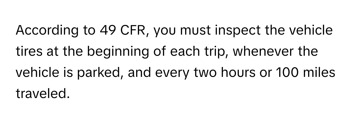 According to 49 CFR, you must inspect the vehicle tires at the beginning of each trip, whenever the vehicle is parked, and every two hours or 100 miles traveled.