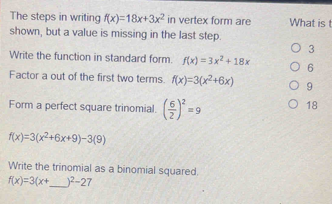 The steps in writing f(x)=18x+3x^2 in vertex form are What is t
shown, but a value is missing in the last step.
3
Write the function in standard form. f(x)=3x^2+18x
6
Factor a out of the first two terms. f(x)=3(x^2+6x)
9
Form a perfect square trinomial. ( 6/2 )^2=9
18
f(x)=3(x^2+6x+9)-3(9)
Write the trinomial as a binomial squared.
f(x)=3(x+ _  )^2-27