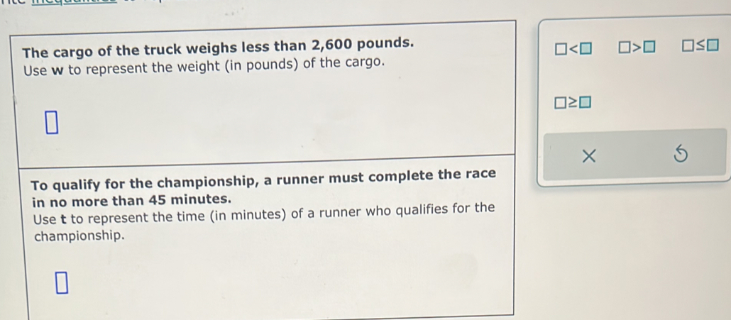 □ □ >□
The cargo of the truck weighs less than 2,600 pounds. □ ≤ □
Use w to represent the weight (in pounds) of the cargo.
□ ≥ □
×
To qualify for the championship, a runner must complete the race
in no more than 45 minutes.
Use t to represent the time (in minutes) of a runner who qualifies for the
championship.