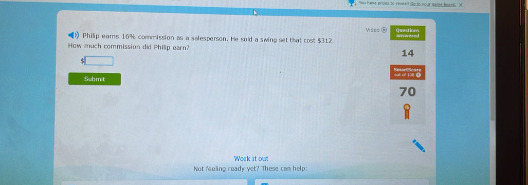 You have prizes to reveal! Go to your game board. X 
Video⑥ Questions 
Philip earns 16% commission as a salesperson. He sold a swing set that cost $312. answered 
How much commission did Philip earn?
14
S □ 
SmartScore 
out of 100 0 
Submit
70
Work it out 
Not feeling ready yet? These can help: