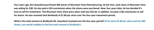 Four years ago, Ken Guessford purchased 200 shares of Mountain View Manufacturing. At the time, each share of Mountain View 
was selling for $30. He also paid a $24 commission when the shares were purchased. Now, four years later, he has decided it's 
time to sell his investment. The Mountain View share price when sold was $32.50. In addition, he paid a $36 commission to sell 
his shares. He also received total dividends of $1.80 per share over the four-year investment period. 
What is the totall amount of dividends Mr. Guessford received over the four-year period? (If he earns $1.80 per share and has 200
shares, you would multiply to find the total amount of dividends.]