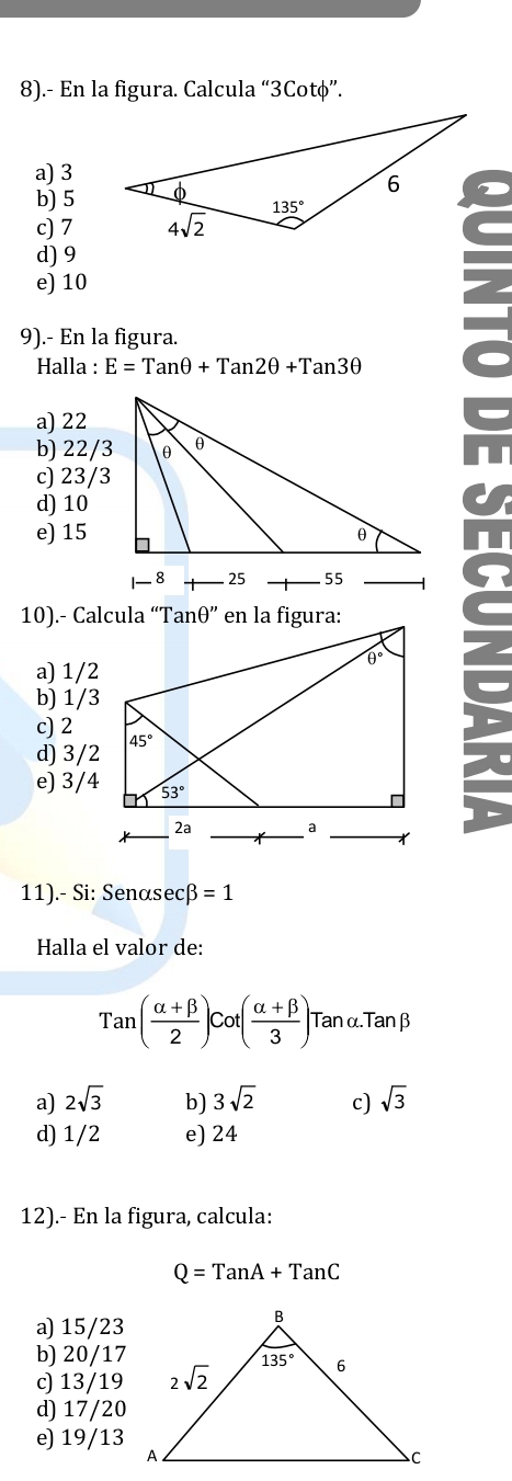 8).- En la figura. Calcula “3Cotφ”.
a) 3
b) 5
c) 7
d) 9
e) 10
9).- En la figura.
Halla : E=Tanθ +Tan2θ +Tan3θ
a) 22
b) 22/3
c) 23/3
d) 10
e) 15
10).- Calcula “Tan
a) 1/2
b) 1/3
c) 2
d) 3/2
e) 3/4
11).- Si: Senasec B=1
Halla el valor de:
Tan( (alpha +beta )/2 )cot ( (alpha +beta )/3 ) Tan α.Tanβ
a) 2sqrt(3) b) 3sqrt(2) c) sqrt(3)
d) 1/2 e) 24
12).- En la figura, calcula:
Q=TanA+TanC
a) 15/23
b) 20/17
c) 13/19
d) 17/20
e) 19/13