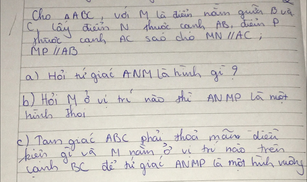 Cho △ ABC , vói M La diàn nám quiā Buà 
C lay diain N thuoc can AB, dain p
thuoc cang AC sao cho MNparallel AC
MPparallel AB
a) Hói thgiaǐ ANM lā hinh qiq 
b) Hói M B vì tr nāo shì ANMp Lā mot 
hih thoi 
() Tan giaǐ ABC phái thoā man dièù 
kien gì vá M naim ò vì tru nào trén 
cand BC do' tgiac Anmp (a mot hih wōg