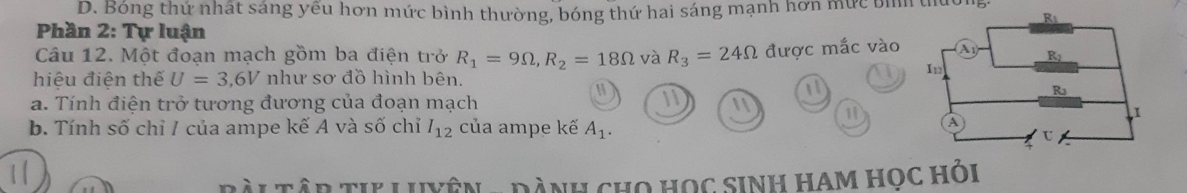 D. Bóng thứ nhất sáng yếu hơn mức bình thường, bóng thứ hai sáng mạnh hơn mức bình thường
Phần 2: Tự luận
Câu 12. Một đoạn mạch gồm ba điện trở R_1=9Omega , R_2=18Omega và R_3=24Omega được mắc vào 
hiệu điện thế U=3, 6V như sơ đồ hình bên.
a. Tính điện trở tương đương của đoạn mạch
11
1
1
b. Tính số chỉ / của ampe kế A và số chỉ I_12 của ampe kế A_1. 
ài Tân tp Luvên - đành cho học sinh ham học hỏi