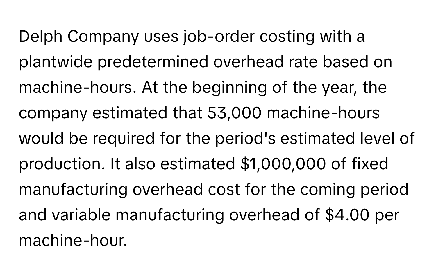 Delph Company uses job-order costing with a plantwide predetermined overhead rate based on machine-hours. At the beginning of the year, the company estimated that 53,000 machine-hours would be required for the period's estimated level of production. It also estimated $1,000,000 of fixed manufacturing overhead cost for the coming period and variable manufacturing overhead of $4.00 per machine-hour.