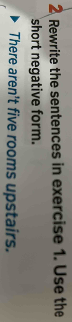 Rewrite the sentences in exercise 1. Use the 
short negative form. 
There aren't five rooms upstairs.