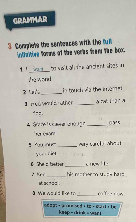 GRAMMAR 
3 Complete the sentences with the full 
infinitive forms of the verbs from the box. 
11 _want to visit all the ancient sites in 
the world. 
2 Let's _in touch via the Internet. 
3 Fred would rather _a cat than a 
dog. 
4 Grace is clever enough _pass 
her exam. 
5 You must _very careful about 
your diet. 
6 She'd better_ a new life. 
7 Ken _his mother to study hard 
at school. 
8 We would like to _coffee now. 
adopt • promised • to • start • be 
keep • drink • want