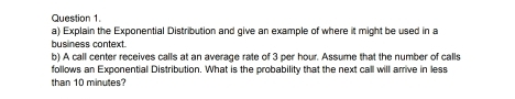 Explain the Exponential Distribution and give an example of where it might be used in a 
business context. 
b) A call center receives calls at an average rate of 3 per hour. Assume that the number of calls 
follows an Exponential Distribution. What is the probability that the next call will arrive in less 
than 10 minutes?