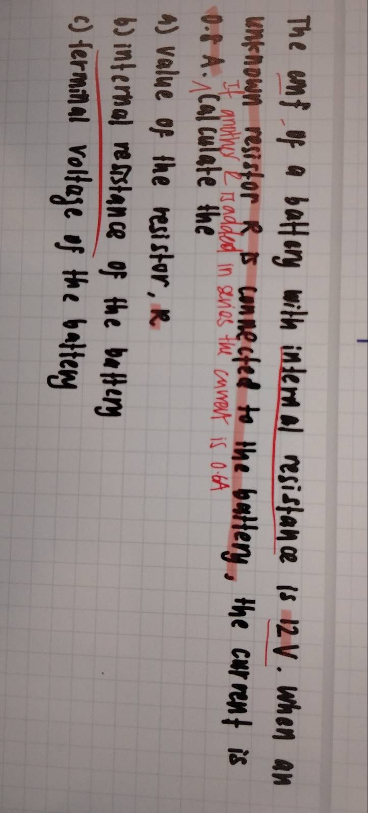 The eaf of a battory with internal resistance 1s 12V. when an 
unknown resistor R is connected to the battery, the current is 
If another " isadded in sevies the cuwevt is 0. 6A
0. 8 A. Calculate the 
() value of the resistor, R
b) internal reastance of the bettery 
() terminal voltage of the battery