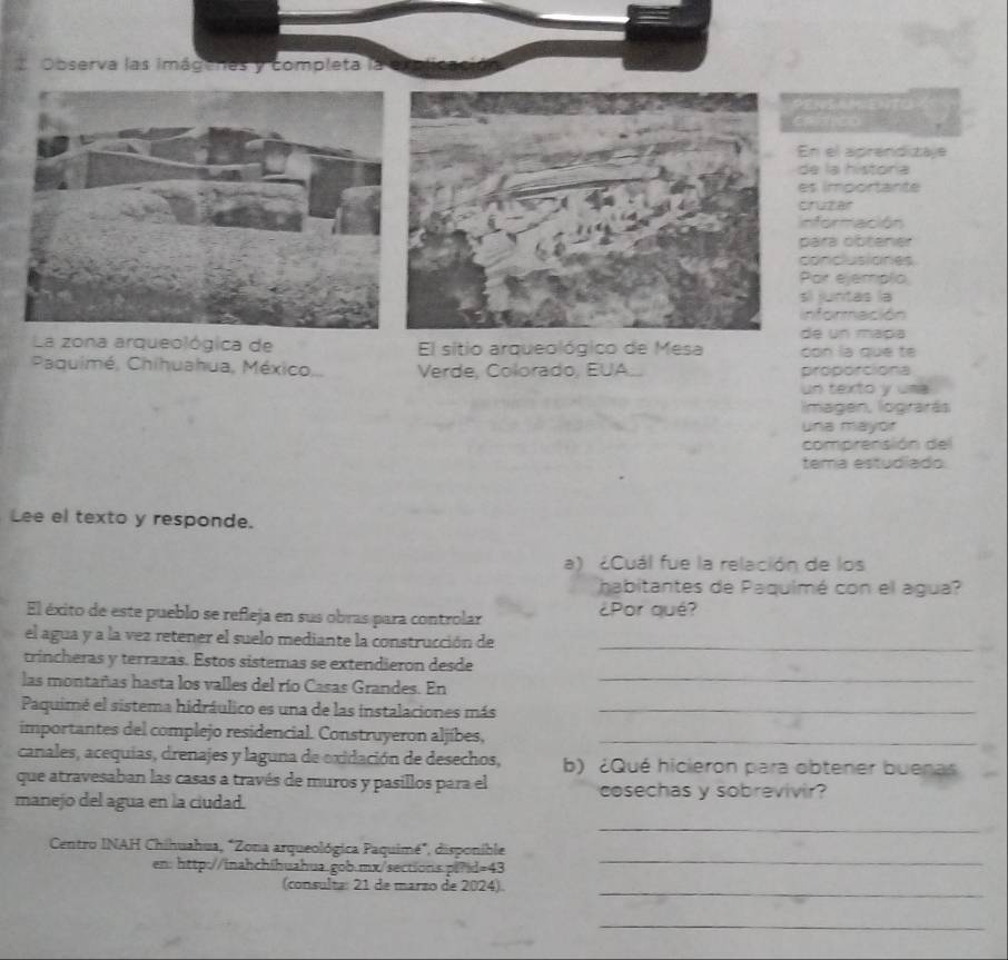 Observa las imágenes y completa la 
En el aprendizaje 
de la historía 
es importante 
cruzar 
Información 
para obtener 
conclusiones 
Par ejemplio 
sí juntas la 
información 
de un mapa 
La zona arqueológica de El sitio arqueológico de Mesa con la que te 
Paquimé, Chihuahua, México... Verde, Colorado, EUA.. proporciona 
un texto y uma 
Imagen, lograrás 
una mayor 
comprensión del 
tema estudiado 
Lee el texto y responde. 
a) ¿Cuál fue la relación de los 
habitantes de Paquimé con el agua? 
El éxito de este pueblo se refeja en sus obras para controlar ¿Por qué? 
el agua y a la vez retener el suelo mediante la construcción de 
_ 
_ 
trincheras y terrazas. Estos sistemas se extendieron desde 
las montañas hasta los valles del río Casas Grandes. En 
Paquimé el sistema hidráulico es una de las instalaciones más_ 
importantes del complejo residencial. Construyeron aljíbes,_ 
canales, acequias, drenajes y laguna de exidación de desechos, b) ¿Qué hicieron para obtener buenas 
que atravesaban las casas a través de muros y pasillos para el 
manejo del agua en la ciudad. cosechas y sobrevivir? 
_ 
Centro INAH Chihuahua, "Zona arqueológica Paquimé", disponible 
en: http://inahchihuahua.gob.mx/sections.pi?d=43 
_ 
(consulta: 21 de marzo de 2024). 
_ 
_