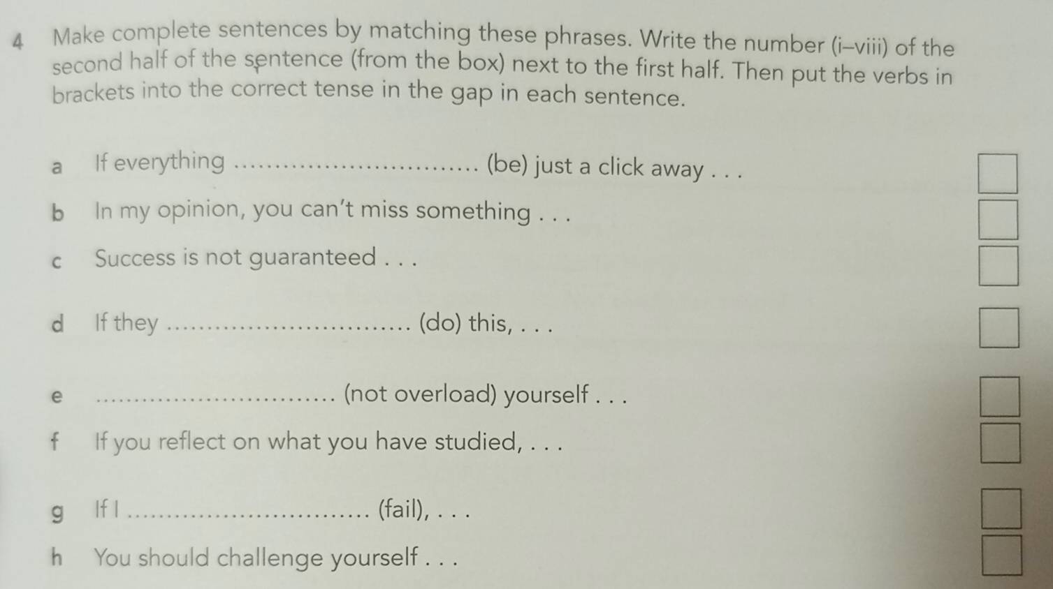 Make complete sentences by matching these phrases. Write the number (i-viii) of the 
second half of the sentence (from the box) next to the first half. Then put the verbs in 
brackets into the correct tense in the gap in each sentence. 
a If everything _(be) just a click away . . . 
b In my opinion, you can't miss something . . . 
c Success is not guaranteed . . . 
d If they _(do) this, . . . 
e 
_(not overload) yourself . . . 
f If you reflect on what you have studied, . . . 
g lf l _(fail), . . . 
h You should challenge yourself . . .