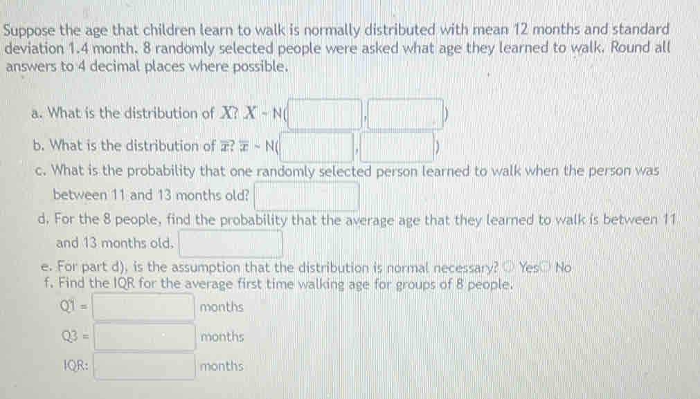 Suppose the age that children learn to walk is normally distributed with mean 12 months and standard
deviation 1.4 month. 8 randomly selected people were asked what age they learned to walk. Round all
answers to 4 decimal places where possible.
a. What is the distribution of X? X-N(□ ,□ )
b. What is the distribution of overline x?overline xsim N(□ ,□ )
c. What is the probability that one randomly selected person learned to walk when the person was
between 11 and 13 months old? □ 
d. For the 8 people, find the probability that the average age that they learned to walk is between 11
and 13 months old. □ 
e. For part d), is the assumption that the distribution is normal necessary? Yes No
f. Find the IQR for the average first time walking age for groups of 8 people.
Q1=□ mont l_1 C
Q3=□ months
lQR:□ months