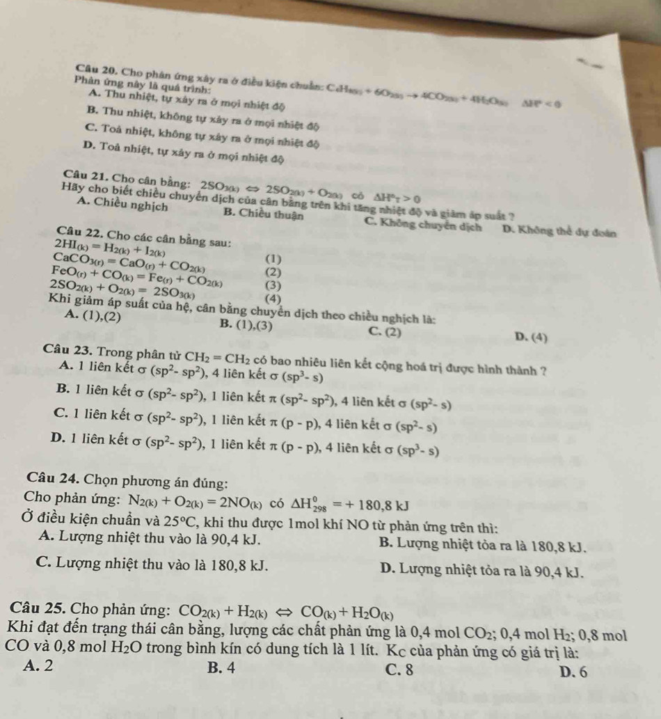 Cho phân ứng xây ra ở điều kiện chuẩn: CdH_(3)+6O_2(5)to 4CO_2(3)+4H_2O_(5)△ H°<0</tex>
Phản ứng này là quá trình:
A. Thu nhiệt, tự xây ra ở mọi nhiệt độ
B. Thu nhiệt, không tự xảy ra ở mọi nhiệt độ
C. Toả nhiệt, không tự xây ra ở mọi nhiệt độ
D. Toả nhiệt, tự xảy ra ở mọi nhiệt độ
Câu 21. Cho cân bằng: 2SO_3(k)Leftrightarrow 2SO_2(k)+O_2(k) có △ H^otau >0
Hãy cho biết chiều chuyển dịch của cân bằng trên khi tăng nhiệt độ và giảm áp suất ?
A. Chiều nghịch B. Chiều thuận C. Không chuyển dịch D. Không thể dự đoán
Câu 22. Cho các cân bằng sau:
2HI_(k)=H_2(k)+I_2(k)
CaCO_3(r)=CaO_(r)+CO_2(k) (1)
FeO_(r)+CO_(k)=Fe_(r)+CO_2(k) (2)
2SO_2(k)+O_2(k)=2SO_3(k) (3)
(4)
Khi giảm áp suất của hệ, cân bằng chuyển dịch theo chiều nghịch là:
A. (1). (2) B. (1),(3) C. (2) D. (4)
Câu 23. Trong phân tử CH_2=CH_2 có bao nhiêu liên kết cộng hoá trị được hình thành ?
A. 1 liên kết σ (sp^2-sp^2) , 4 liên kết σ (sp^3-s)
B. 1 liên kết σ (sp^2-sp^2) , 1 liên kết π (sp^2-sp^2) , 4 liên kết σ (sp^2-s)
C. 1 liên kết σ (sp^2-sp^2) , 1 liên kết π (p-p) , 4 liên kết σ (sp^2-s)
D. 1 liên kết σ (sp^2-sp^2) , 1 liên kết π (p-p) , 4 liên kết σ (sp^3-s)
Câu 24. Chọn phương án đúng:
Cho phản ứng: N_2(k)+O_2(k)=2NO_(k) có △ H_(298)^0=+180,8kJ
Ở điều kiện chuẩn và 25°C C, khi thu được 1mol khí NO từ phản ứng trên thì:
A. Lượng nhiệt thu vào là 90,4 kJ. B. Lượng nhiệt tỏa ra là 180,8 kJ.
C. Lượng nhiệt thu vào là 180,8 kJ. D. Lượng nhiệt tỏa ra là 90,4 kJ.
Câu 25. Cho phản ứng: CO_2(k)+H_2(k)Longleftrightarrow CO_(k)+H_2O_(k)
Khi đạt đến trạng thái cân bằng, lượng các chất phản ứng là 0,4 mol CO_2; 0,4 mol H_2; 0,8 mol
CO và 0,8 mol H_2O trong bình kín có dung tích là 1 lít. Kc của phản ứng có giá trị là:
A. 2 B. 4 C. 8 D. 6
