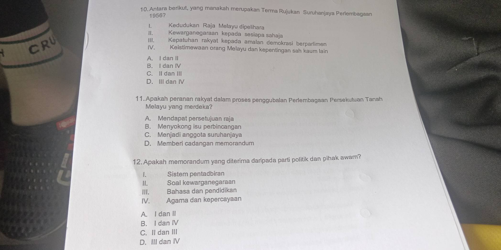 Antara berikut, yang manakah merupakan Terma Rujukan Suruhanjaya Perlembagaan
1956?
1. Kedudukan Raja Melayu dipelihara
II. Kewarganegaraan kepada sesiapa sahaja
CrU
III. Kepatuhan rakyat kepada amalan demokrasi berparlimen
IV. Keistimewaan orang Melayu dan kepentingan sah kaum lain
A. I dan II
B. I dan IV
C. II dan III
D. III dan Ⅳ
11.Apakah peranan rakyat dalam proses penggubalan Perlembagaan Persekutuan Tanah
Melayu yang merdeka?
A. Mendapat persetujuan raja
B. Menyokong isu perbincangan
C. Menjadi anggota suruhanjaya
D. Memberi cadangan memorandum
12. Apakah memorandum yang diterima daripada parti politik dan pihak awam?
1. Sistem pentadbiran
II. Soal kewarganegaraan
III. £ Bahasa dan pendidikan
IV. Agama dan kepercayaan
A. I dan II
B. I dan IV
C. II dan III
D. III dan IV