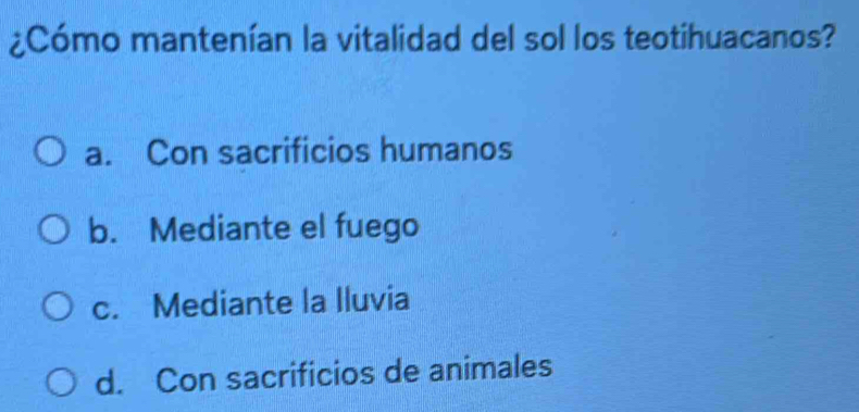 ¿Cómo mantenían la vitalidad del sol los teotihuacanos?
a. Con sacrificios humanos
b. Mediante el fuego
c. Mediante la Iluvia
d. Con sacrificios de animales