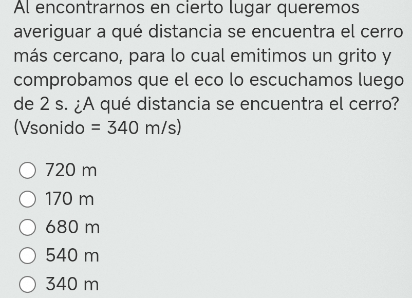 Al encontrarnos en cierto lugar queremos
averiguar a qué distancia se encuentra el cerro
más cercano, para lo cual emitimos un grito y
comprobamos que el eco lo escuchamos luego
de 2 s. ¿A qué distancia se encuentra el cerro?
(Vsonido =340 m/s)
720 m
170 m
680 m
540 m
340 m