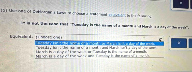 ×
(b) Use one of DeMorgan's Laws to choose a statement equivalent to the following.
It is not the case that "Tuesday is the name of a month and March is a day of the week".
Equivalent: (Choose one)
Tuesday isn't the næme of a month or March isn't a day of the week. ×
Tuesday isn't the name of a month and March isn't a day of the week.
March is a day of the week or Tuesday is the name of a month.
March is a day of the week and Tuesday is the name of a month.