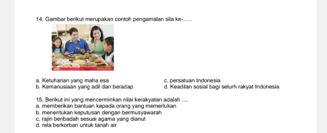 Gambar berikut merupakan contoh pengamalan sila ke-.....
a. Ketuhanan yang maha esa c. persatuan Indonesia
b. Kemanusiaan yang adil dan beradap d. Keadilan sosial bagi selurh rakyat Indonesia
15. Berikut ini yang mencerminkan nilai kerakyatan adalah ....
a. memberikan bantuan kepada orang yang memerlukan
b. menentukan keputusan dengan bermusyawarah
c. rajin beribadah sesuai agama yang dianut
d. rela berkorban untuk tanah air