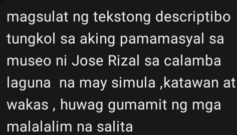 magsulat ng tekstong descriptibo 
tungkol sa aking pamamasyal sa 
museo ni Jose Rizal sa calamba 
laguna na may simula ,katawan at 
wakas , huwag gumamit ng mga 
malalalim na salita