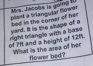 Mrs. Jacobs is going to 
plant a triangular flower 
bed in the corner of her 
yard. It is the shape of a 
right triangle with a base 
of 7ft and a height of 12ft. 
What is the area of her 
flower bed?