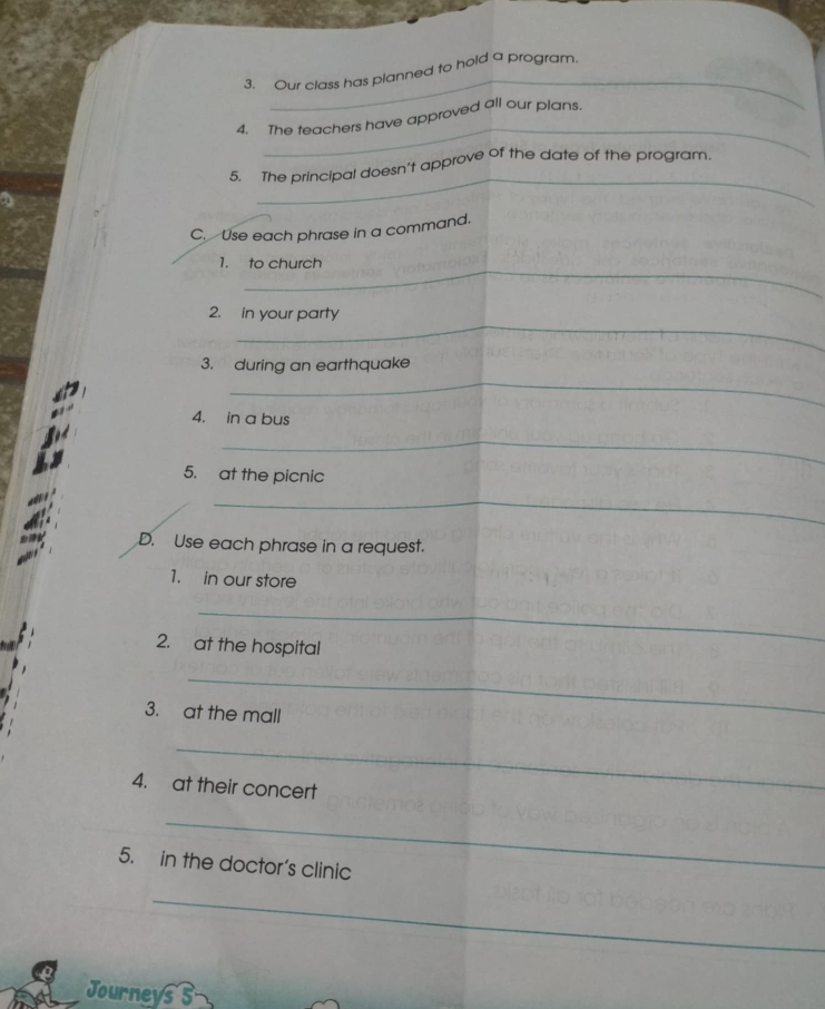 Our class has planned to hold a program. 
_ 
4. The teachers have approved all our plans. 
_ 
5. The principal doesn't approve of the date of the program. 
C. Use each phrase in a command. 
_ 
1. to church 
_ 
2. in your party 
_ 
3. during an earthquake 
4. in a bus 
_ 
5. at the picnic 
_ 
D. Use each phrase in a request. 
1. in our store 
_ 
2. at the hospital 
_ 
3. at the mall 
_ 
4. at their concert 
_ 
5. in the doctor's clinic 
_ 
Journeys s