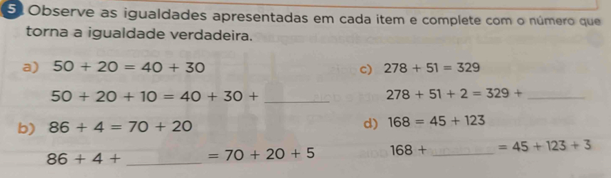 51Observe as igualdades apresentadas em cada item e complete com o número que 
torna a igualdade verdadeira. 
a) 50+20=40+30 c) 278+51=329
_ 50+20+10=40+30+
_ 278+51+2=329+
b) 86+4=70+20
d) 168=45+123
168+ _  =45+123+3
_ 86+4+
=70+20+5