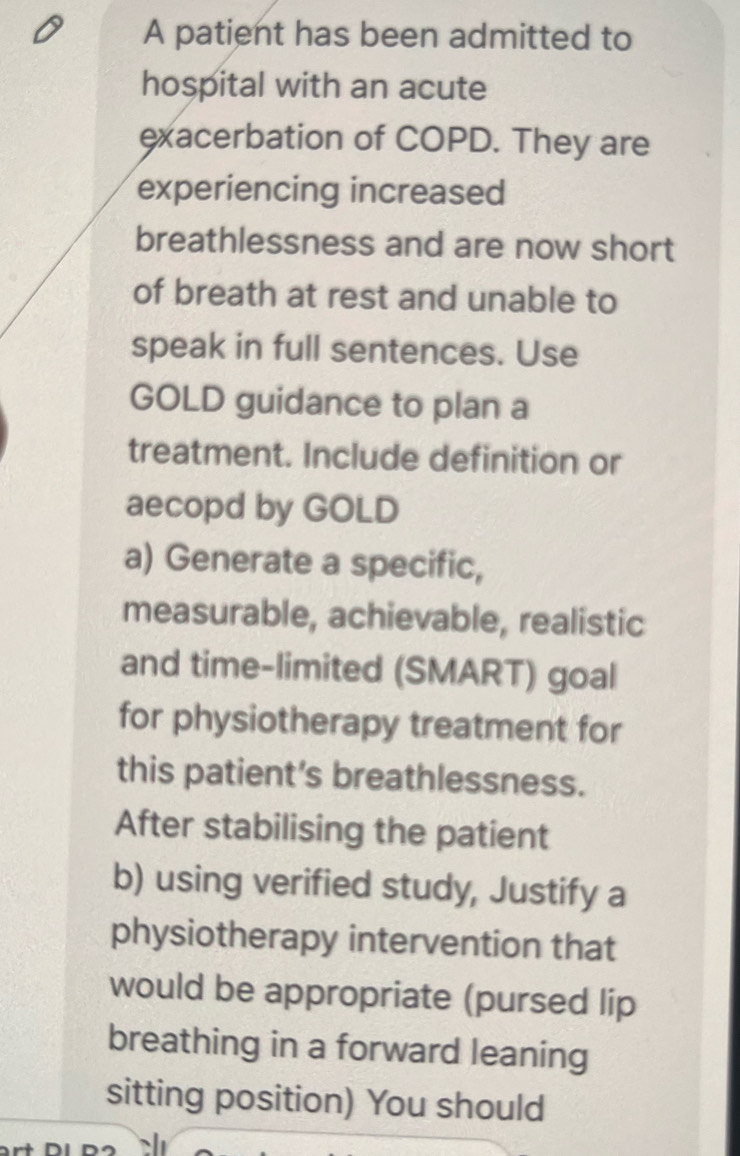 A patient has been admitted to 
hospital with an acute 
exacerbation of COPD. They are 
experiencing increased 
breathlessness and are now short 
of breath at rest and unable to 
speak in full sentences. Use 
GOLD guidance to plan a 
treatment. Include definition or 
aecopd by GOLD 
a) Generate a specific, 
measurable, achievable, realistic 
and time-limited (SMART) goal 
for physiotherapy treatment for 
this patient’s breathlessness. 
After stabilising the patient 
b) using verified study, Justify a 
physiotherapy intervention that 
would be appropriate (pursed lip 
breathing in a forward leaning 
sitting position) You should