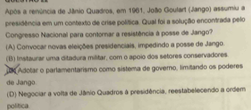 Após a renúncia de Jânio Quadros, em 1961, João Goulart (Jango) assumiu a
presidência em um contexto de crise política. Qual foi a solução encontrada pelo
Congresso Nacional para contornar a resistência à posse de Jango?
(A) Convocar novas eleições presidenciais, impedindo a posse de Jango.
(B) Instaurar uma ditadura militar, com o apoio dos setores conservadores.
(0) Adotar o parlamentarismo como sístema de governo, limitando os poderes
de Jango.
(D) Negociar a volta de Jânio Quadros à presidência, reestabelecendo a ordem
politica