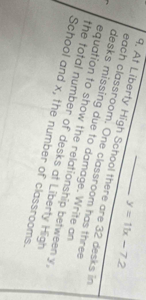 y=11x-7.2
9. At Liberty High School there are 32 desks in 
each classroom. One classroom has three 
desks missing due to damage. Write an 
equation to show the relationship betweeny, 
the total number of desks at Liberty High 
School and x, the number of classrooms.