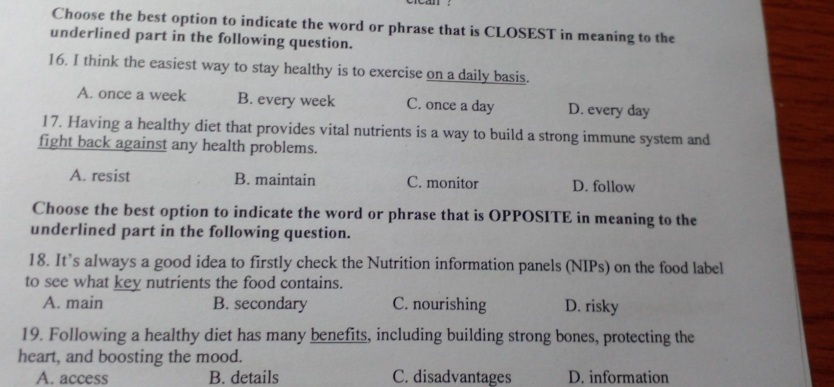 Choose the best option to indicate the word or phrase that is CLOSEST in meaning to the
underlined part in the following question.
16. I think the easiest way to stay healthy is to exercise on a daily basis.
A. once a week B. every week C. once a day D. every day
17. Having a healthy diet that provides vital nutrients is a way to build a strong immune system and
fight back against any health problems.
A. resist B. maintain C. monitor D. follow
Choose the best option to indicate the word or phrase that is OPPOSITE in meaning to the
underlined part in the following question.
18. It’s always a good idea to firstly check the Nutrition information panels (NIPs) on the food label
to see what key nutrients the food contains.
A. main B. secondary C. nourishing D. risky
19. Following a healthy diet has many benefits, including building strong bones, protecting the
heart, and boosting the mood.
A. access B. details C. disadvantages D. information