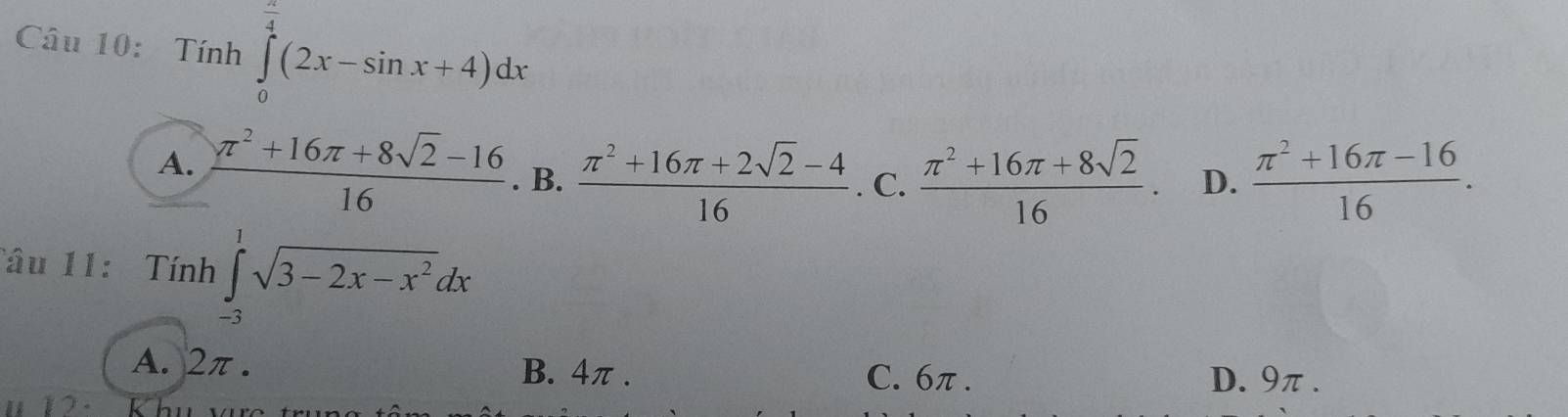 Tính ∈tlimits _0^((frac π)4)(2x-sin x+4)dx
A.  (π^2+16π +8sqrt(2)-16)/16 . B.  (π^2+16π +2sqrt(2)-4)/16 . C.  (π^2+16π +8sqrt(2))/16  D.  (π^2+16π -16)/16 . 
Tâu 11: Tính ∈tlimits _(-3)^1sqrt(3-2x-x^2)dx
A. 2π. B. 4π. C. 6π. D. 9π.