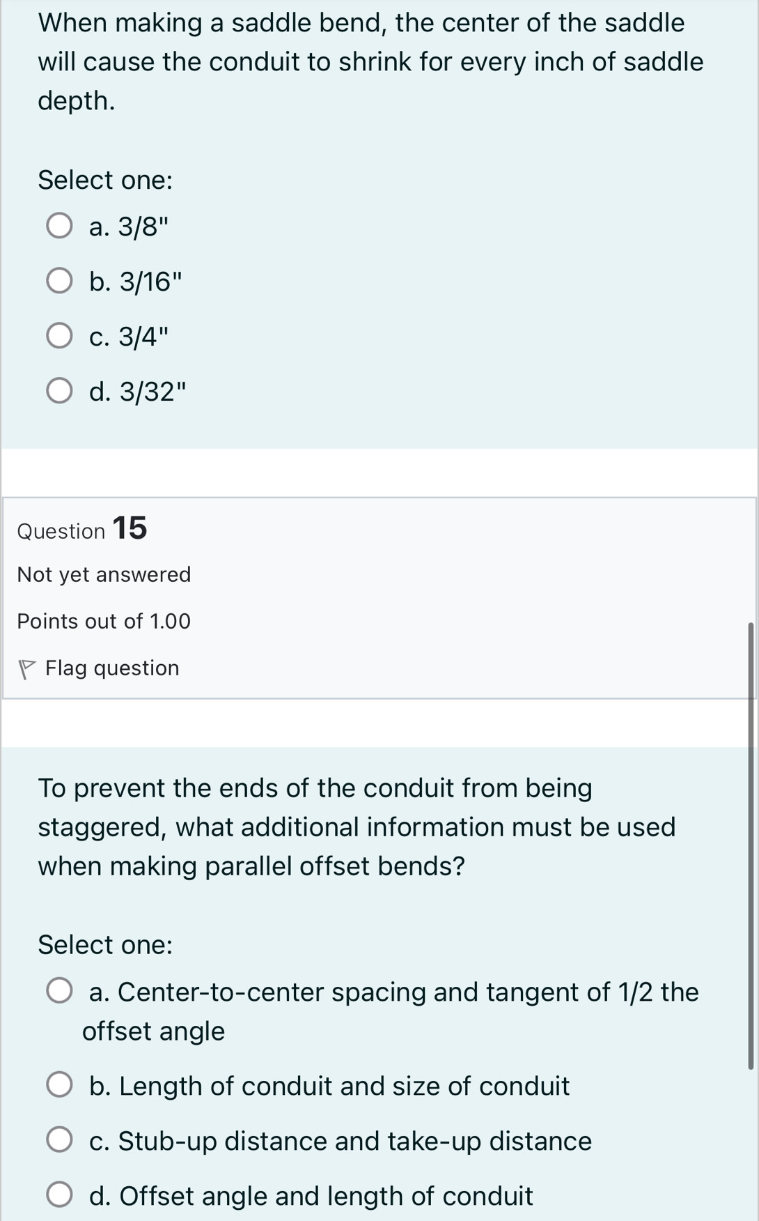 When making a saddle bend, the center of the saddle
will cause the conduit to shrink for every inch of saddle
depth.
Select one:
a. 3/8''
b. 3/16''
C. 3/4''
d. 3/32''
Question 15
Not yet answered
Points out of 1.00
Flag question
To prevent the ends of the conduit from being
staggered, what additional information must be used
when making parallel offset bends?
Select one:
a. Center-to-center spacing and tangent of 1/2 the
offset angle
b. Length of conduit and size of conduit
c. Stub-up distance and take-up distance
d. Offset angle and length of conduit