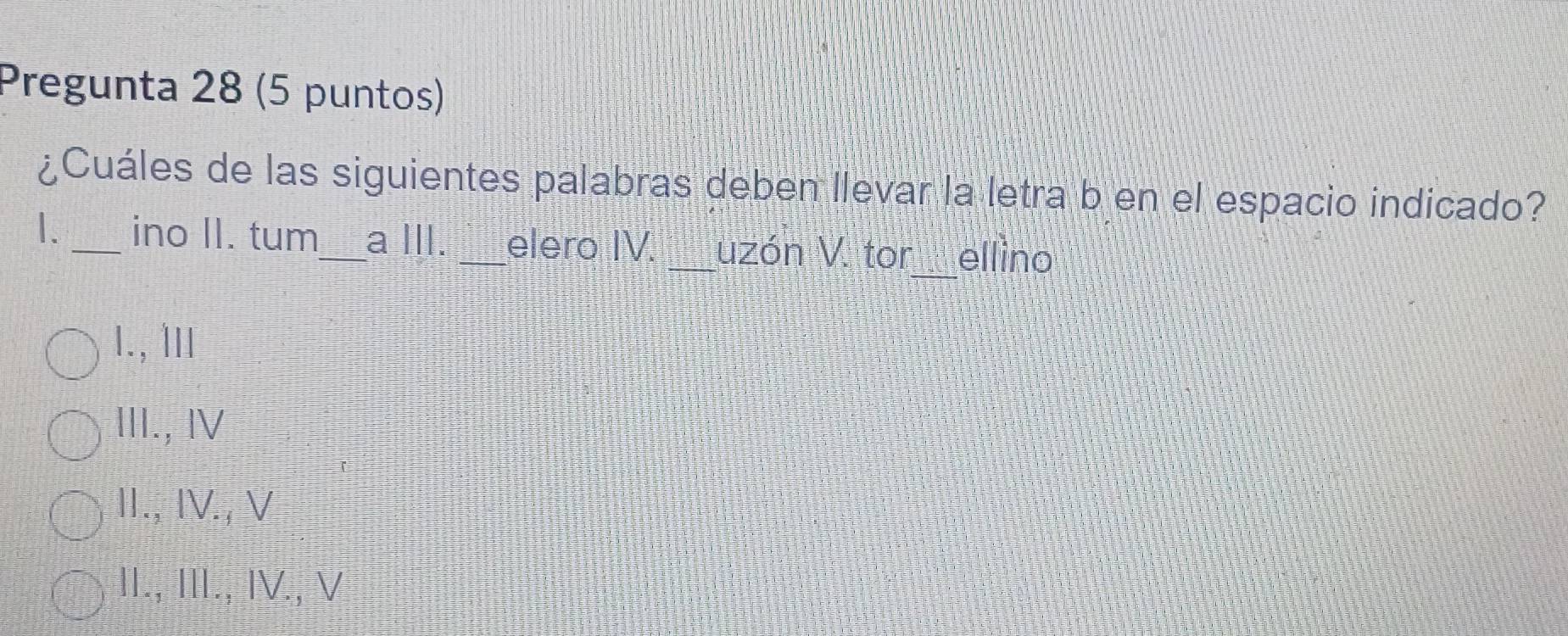 Pregunta 28 (5 puntos)
¿Cuáles de las siguientes palabras deben llevar la letra b en el espacio indicado?
1. _ino II. tum_ a III. _elero IV. _uzón V. tor_ _ellino
I., ⅢII
III., Ⅳ
II., IV., V
II., III., IV., V