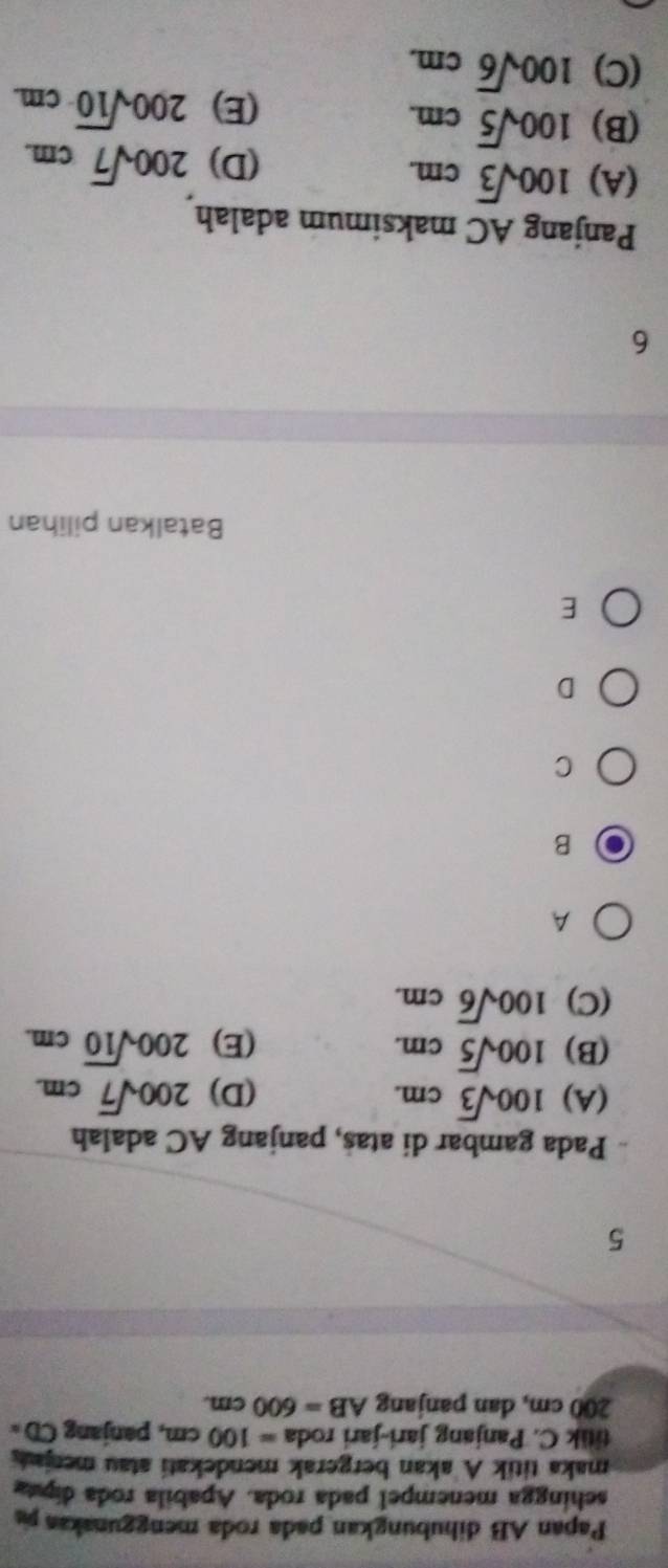 Papan AB dihubungkan pada roda menggunakaa ps
sehingga menempel pada roda. Apabila roda dipta
maka titik A akan bergerak mendekati atau menjaut
titik C. Panjang jari-jari roda =100cm , panjang CD=
200 cm, dan panjang AB=600cm. 
5
Pada gambar di atas, panjang AC adalah
(A) 100sqrt(3)cm. (D) 200sqrt(7)cm.
(B) 100sqrt(5)cm. (E) 200sqrt(10)cm.
(C) 100sqrt(6)cm. 
A
B
C
D
E
Batalkan pilihan
6
Panjang AC maksimum adalah
(A) 100sqrt(3)cm. 
(D) 200sqrt(7)cm.
(B) 100sqrt(5)cm.
(E) 200sqrt(10)cm.
(C) 100sqrt(6)cm.