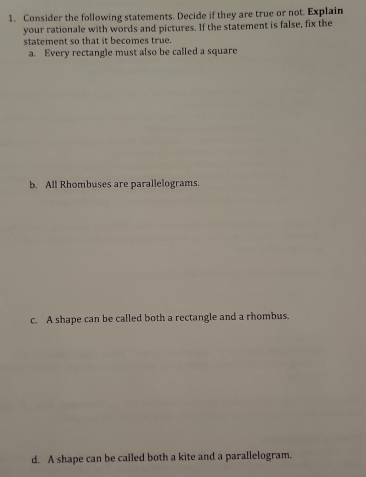 Consider the following statements. Decide if they are true or not. Explain
your rationale with words and pictures. If the statement is false, fix the
statement so that it becomes true.
a. Every rectangle must also be called a square
b. All Rhombuses are parallelograms.
c. A shape can be called both a rectangle and a rhombus.
d. A shape can be called both a kite and a parallelogram.