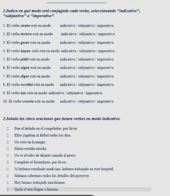 Indica en qué modo está conjugado cada verbo, seleccionando "indicativo", 
"subjuntivo" o "imperativo". 
1. El verbo siento está en modo indicativo / subjuntivo / imperativo. 
2. El verbo tuviera está en modo indicativo / subjuntivo / imperativo. 
3. El verbo gustá está en modo indicativo / subjuntivo / imperativo. 
4. El verbo hayan oido está en modo indicativo / subjuntivo / imperativo. 
5. El verbo pidió está en modo indicativo / subjuntivo / imperativo. 
6. El verbo oigan está en modo indicativo / subjuntivo / imperativo. 
7. El verbo digas está en modo indicativo / subjuntivo / imperativo. 
8. El verbo escribió está en modo indicativo / subjuntivo / imperativo. 
9. El verbo haz está en modo indicativo / subjuntivo / imperativo. 
10. El verbo creería está en modo indicativo / subjuntivo / imperativo. 
2.Señala las cinco oraciones que tienen verbos en modo indicativo. 
Pon el helado en el congelador, por favor. 
Ellos jugaban al fútbol todos los días. 
No creo en la magia. 
María estudia mucho. 
No te olvides de dejarle comida al perro. 
Complete el formulario, por favor. 
□ Si hubiera estudiado medicina, hubiera trabajado en este hospital. 
Mañana sabremos todos los detalles del proyecto. 
□£ Hoy hemos trabajado muchisimo. 
* Ojalá el tren llegue a horario.