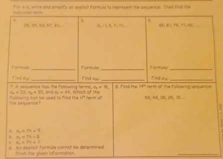 For 4-6, write and simplify an explicit farmula to represent the sequence. Then find the
a_4=23,a_5=30 , and a_7=44. Which of the
following can be used to find the n^(th) term of 56, 46, 36, 26, 16...
the sequence ?
a. a_n=7n+9
b. a_n=7n-5
C. a_n=7n+1
d. An explicit formula cannot be determined
from the given information.