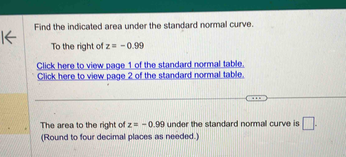 Find the indicated area under the standard normal curve. 
To the right of z=-0.99
Click here to view page 1 of the standard normal table. 
Click here to view page 2 of the standard normal table. 
The area to the right of z=-0.99 under the standard normal curve is □. 
(Round to four decimal places as needed.)