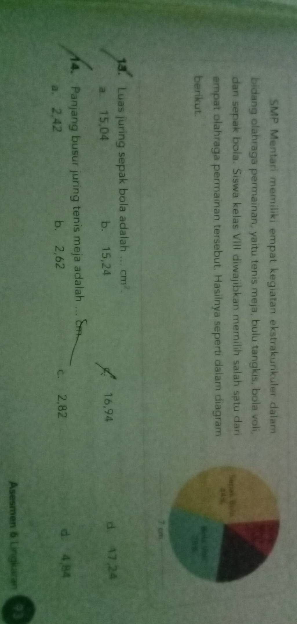 SMP Mentari memiliki empat kegiatan ekstrakurikuler dalam
bidang olahraga permainan, yaitu tenis meja, bulu tangkis, bola voli,
dan sepak bola. Siswa kelas VIII diwajibkan memilih salah sạtu dari
empat olahraga permainan tersebut. Hasilnya seperti dalam diagram
berikut.
13. Luas juring sepak bola adalah ... cm^2.
16,94
a. 15,04 b. 15,24 d. 17,24
14. Panjang busur juring tenis meja adalah_
a. 2,42 b. 2,62 c. 2,82
d. 4,84
Asesmen 6 Lingkaran