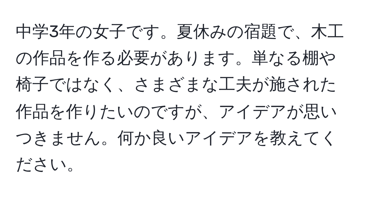 中学3年の女子です。夏休みの宿題で、木工の作品を作る必要があります。単なる棚や椅子ではなく、さまざまな工夫が施された作品を作りたいのですが、アイデアが思いつきません。何か良いアイデアを教えてください。