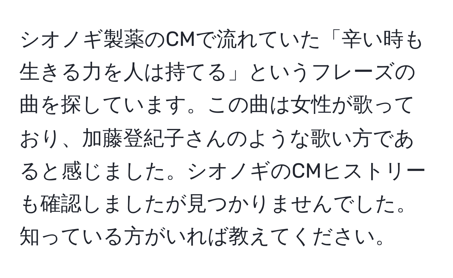 シオノギ製薬のCMで流れていた「辛い時も生きる力を人は持てる」というフレーズの曲を探しています。この曲は女性が歌っており、加藤登紀子さんのような歌い方であると感じました。シオノギのCMヒストリーも確認しましたが見つかりませんでした。知っている方がいれば教えてください。