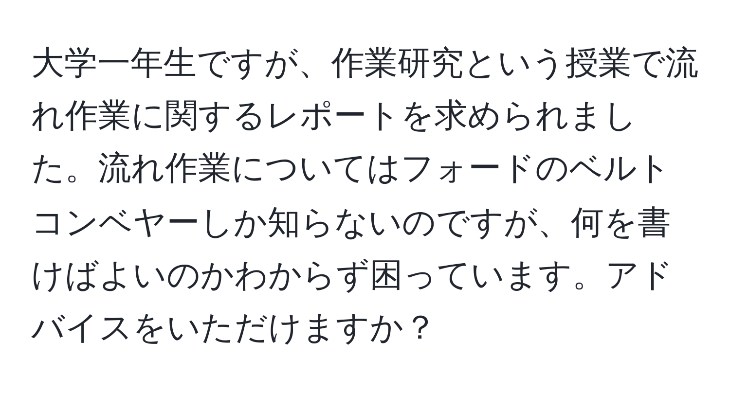 大学一年生ですが、作業研究という授業で流れ作業に関するレポートを求められました。流れ作業についてはフォードのベルトコンベヤーしか知らないのですが、何を書けばよいのかわからず困っています。アドバイスをいただけますか？